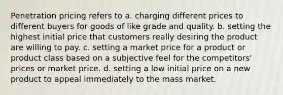 Penetration pricing refers to a. charging different prices to different buyers for goods of like grade and quality. b. setting the highest initial price that customers really desiring the product are willing to pay. c. setting a market price for a product or product class based on a subjective feel for the competitors' prices or market price. d. setting a low initial price on a new product to appeal immediately to the mass market.