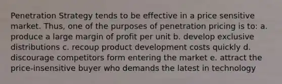 Penetration Strategy tends to be effective in a price sensitive market. Thus, one of the purposes of penetration pricing is to: a. produce a large margin of profit per unit b. develop exclusive distributions c. recoup product development costs quickly d. discourage competitors form entering the market e. attract the price-insensitive buyer who demands the latest in technology