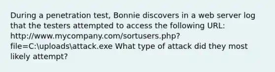 During a penetration test, Bonnie discovers in a web server log that the testers attempted to access the following URL: http://www.mycompany.com/sortusers.php?file=C:uploadsattack.exe What type of attack did they most likely attempt?