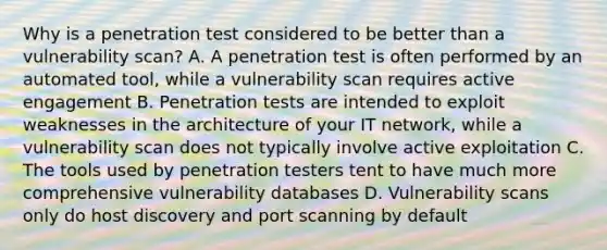 Why is a penetration test considered to be better than a vulnerability scan? A. A penetration test is often performed by an automated tool, while a vulnerability scan requires active engagement B. Penetration tests are intended to exploit weaknesses in the architecture of your IT network, while a vulnerability scan does not typically involve active exploitation C. The tools used by penetration testers tent to have much more comprehensive vulnerability databases D. Vulnerability scans only do host discovery and port scanning by default