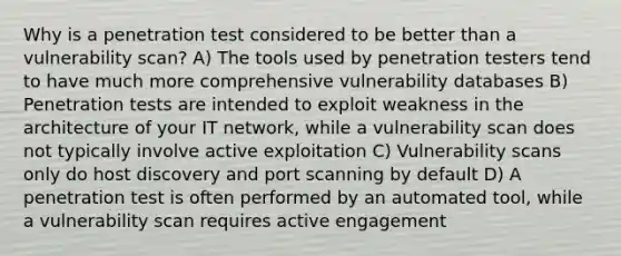 Why is a penetration test considered to be better than a vulnerability scan? A) The tools used by penetration testers tend to have much more comprehensive vulnerability databases B) Penetration tests are intended to exploit weakness in the architecture of your IT network, while a vulnerability scan does not typically involve active exploitation C) Vulnerability scans only do host discovery and port scanning by default D) A penetration test is often performed by an automated tool, while a vulnerability scan requires active engagement