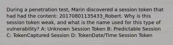 During a penetration test, Marin discovered a session token that had had the content: 20170801135433_Robert. Why is this session token weak, and what is the name used for this type of vulnerability? A: Unknown Session Token B: Predictable Session C: TokenCaptured Session D: TokenDate/Time Session Token