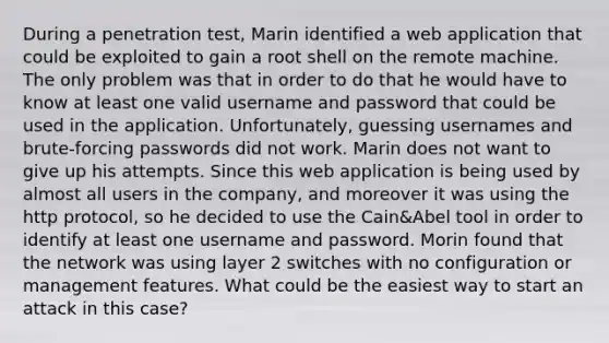 During a penetration test, Marin identified a web application that could be exploited to gain a root shell on the remote machine. The only problem was that in order to do that he would have to know at least one valid username and password that could be used in the application. Unfortunately, guessing usernames and brute-forcing passwords did not work. Marin does not want to give up his attempts. Since this web application is being used by almost all users in the company, and moreover it was using the http protocol, so he decided to use the Cain&Abel tool in order to identify at least one username and password. Morin found that the network was using layer 2 switches with no configuration or management features. What could be the easiest way to start an attack in this case?