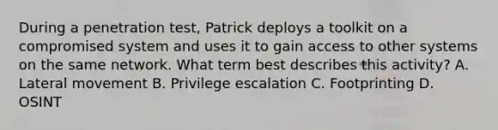 During a penetration test, Patrick deploys a toolkit on a compromised system and uses it to gain access to other systems on the same network. What term best describes this activity? A. Lateral movement B. Privilege escalation C. Footprinting D. OSINT