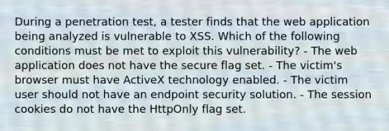 During a penetration test, a tester finds that the web application being analyzed is vulnerable to XSS. Which of the following conditions must be met to exploit this vulnerability? - The web application does not have the secure flag set. - The victim's browser must have ActiveX technology enabled. - The victim user should not have an endpoint security solution. - The session cookies do not have the HttpOnly flag set.