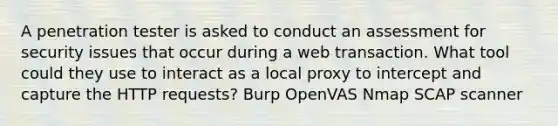 A penetration tester is asked to conduct an assessment for security issues that occur during a web transaction. What tool could they use to interact as a local proxy to intercept and capture the HTTP requests? Burp OpenVAS Nmap SCAP scanner