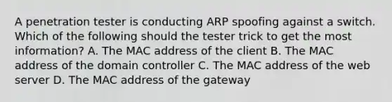 A penetration tester is conducting ARP spoofing against a switch. Which of the following should the tester trick to get the most information? A. The MAC address of the client B. The MAC address of the domain controller C. The MAC address of the web server D. The MAC address of the gateway