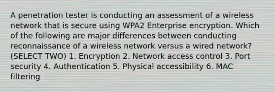 A penetration tester is conducting an assessment of a wireless network that is secure using WPA2 Enterprise encryption. Which of the following are major differences between conducting reconnaissance of a wireless network versus a wired network? (SELECT TWO) 1. Encryption 2. Network access control 3. Port security 4. Authentication 5. Physical accessibility 6. MAC filtering