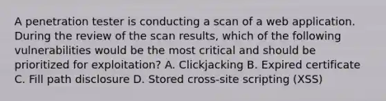 A penetration tester is conducting a scan of a web application. During the review of the scan results, which of the following vulnerabilities would be the most critical and should be prioritized for exploitation? A. Clickjacking B. Expired certificate C. Fill path disclosure D. Stored cross-site scripting (XSS)