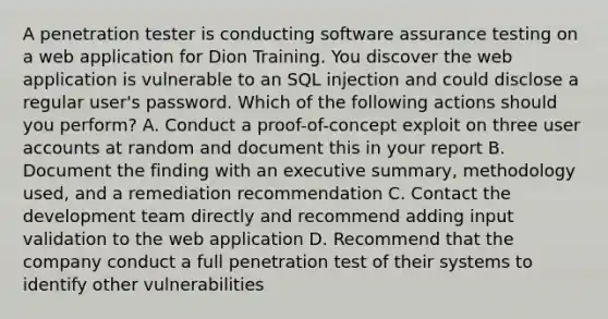 A penetration tester is conducting software assurance testing on a web application for Dion Training. You discover the web application is vulnerable to an SQL injection and could disclose a regular user's password. Which of the following actions should you perform? A. Conduct a proof-of-concept exploit on three user accounts at random and document this in your report B. Document the finding with an executive summary, methodology used, and a remediation recommendation C. Contact the development team directly and recommend adding input validation to the web application D. Recommend that the company conduct a full penetration test of their systems to identify other vulnerabilities