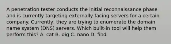 A penetration tester conducts the initial reconnaissance phase and is currently targeting externally facing servers for a certain company. Currently, they are trying to enumerate the domain name system (DNS) servers. Which built-in tool will help them perform this? A. cat B. dig C. nano D. find