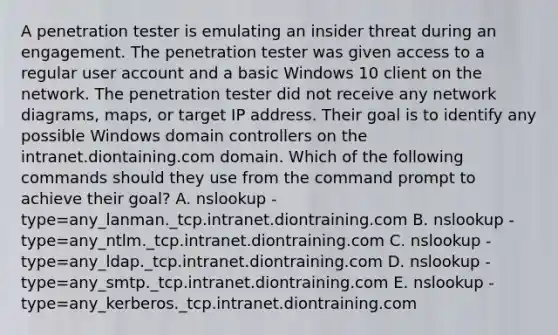 A penetration tester is emulating an insider threat during an engagement. The penetration tester was given access to a regular user account and a basic Windows 10 client on the network. The penetration tester did not receive any network diagrams, maps, or target IP address. Their goal is to identify any possible Windows domain controllers on the intranet.diontaining.com domain. Which of the following commands should they use from the command prompt to achieve their goal? A. nslookup -type=any_lanman._tcp.intranet.diontraining.com B. nslookup -type=any_ntlm._tcp.intranet.diontraining.com C. nslookup -type=any_ldap._tcp.intranet.diontraining.com D. nslookup -type=any_smtp._tcp.intranet.diontraining.com E. nslookup -type=any_kerberos._tcp.intranet.diontraining.com