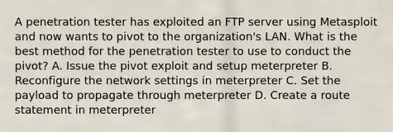 A penetration tester has exploited an FTP server using Metasploit and now wants to pivot to the organization's LAN. What is the best method for the penetration tester to use to conduct the pivot? A. Issue the pivot exploit and setup meterpreter B. Reconfigure the network settings in meterpreter C. Set the payload to propagate through meterpreter D. Create a route statement in meterpreter