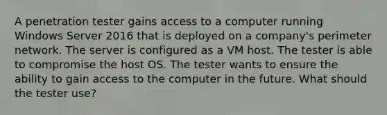 A penetration tester gains access to a computer running Windows Server 2016 that is deployed on a company's perimeter network. The server is configured as a VM host. The tester is able to compromise the host OS. The tester wants to ensure the ability to gain access to the computer in the future. What should the tester use?