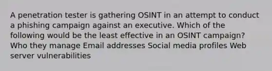 A penetration tester is gathering OSINT in an attempt to conduct a phishing campaign against an executive. Which of the following would be the least effective in an OSINT campaign? Who they manage Email addresses Social media profiles Web server vulnerabilities