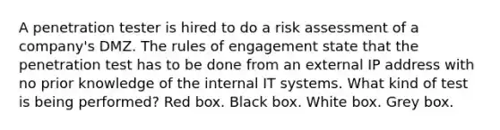 A penetration tester is hired to do a risk assessment of a company's DMZ. The rules of engagement state that the penetration test has to be done from an external IP address with no prior knowledge of the internal IT systems. What kind of test is being performed? Red box. Black box. White box. Grey box.