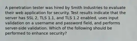 A penetration tester was hired by Smith Industries to evaluate their web application for security. Test results indicate that the server has SSL 2, TLS 1.1, and TLS 1.2 enabled, uses input validation on a username and password field, and performs server-side validation. Which of the following should be performed to enhance security?