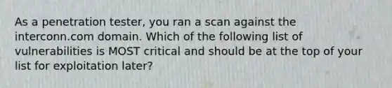 As a penetration tester, you ran a scan against the interconn.com domain. Which of the following list of vulnerabilities is MOST critical and should be at the top of your list for exploitation later?