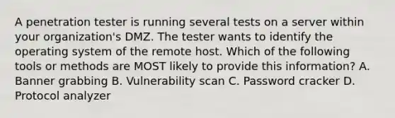 A penetration tester is running several tests on a server within your organization's DMZ. The tester wants to identify the operating system of the remote host. Which of the following tools or methods are MOST likely to provide this information? A. Banner grabbing B. Vulnerability scan C. Password cracker D. Protocol analyzer