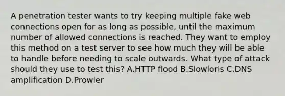 A penetration tester wants to try keeping multiple fake web connections open for as long as possible, until the maximum number of allowed connections is reached. They want to employ this method on a test server to see how much they will be able to handle before needing to scale outwards. What type of attack should they use to test this? A.HTTP flood B.Slowloris C.DNS amplification D.Prowler