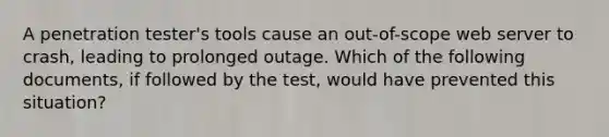 A penetration tester's tools cause an out-of-scope web server to crash, leading to prolonged outage. Which of the following documents, if followed by the test, would have prevented this situation?