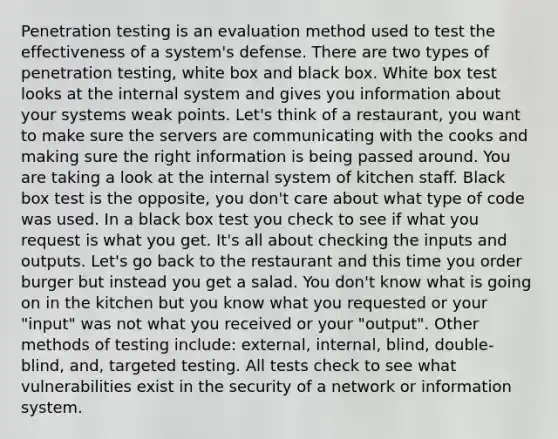 Penetration testing is an evaluation method used to test the effectiveness of a system's defense. There are two types of penetration testing, white box and black box. White box test looks at the internal system and gives you information about your systems weak points. Let's think of a restaurant, you want to make sure the servers are communicating with the cooks and making sure the right information is being passed around. You are taking a look at the internal system of kitchen staff. Black box test is the opposite, you don't care about what type of code was used. In a black box test you check to see if what you request is what you get. It's all about checking the inputs and outputs. Let's go back to the restaurant and this time you order burger but instead you get a salad. You don't know what is going on in the kitchen but you know what you requested or your "input" was not what you received or your "output". Other methods of testing include: external, internal, blind, double-blind, and, targeted testing. All tests check to see what vulnerabilities exist in the security of a network or information system.