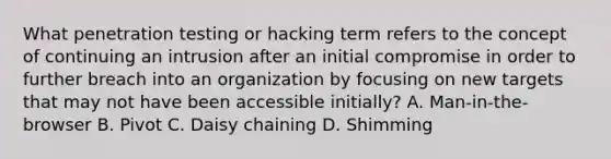 What penetration testing or hacking term refers to the concept of continuing an intrusion after an initial compromise in order to further breach into an organization by focusing on new targets that may not have been accessible initially? A. Man-in-the-browser B. Pivot C. Daisy chaining D. Shimming