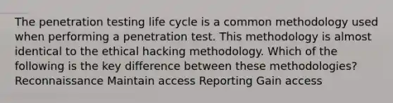 The penetration testing life cycle is a common methodology used when performing a penetration test. This methodology is almost identical to the ethical hacking methodology. Which of the following is the key difference between these methodologies? Reconnaissance Maintain access Reporting Gain access