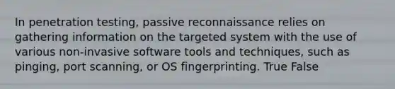 In penetration testing, passive reconnaissance relies on gathering information on the targeted system with the use of various non-invasive software tools and techniques, such as pinging, port scanning, or OS fingerprinting. True False