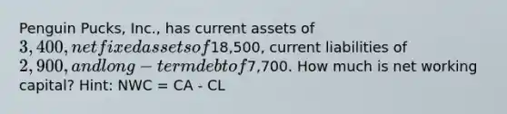 Penguin Pucks, Inc., has current assets of 3,400, net fixed assets of18,500, current liabilities of 2,900, and long-term debt of7,700. How much is net working capital? Hint: NWC = CA - CL