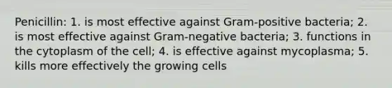 Penicillin: 1. is most effective against Gram-positive bacteria; 2. is most effective against Gram-negative bacteria; 3. functions in the cytoplasm of the cell; 4. is effective against mycoplasma; 5. kills more effectively the growing cells