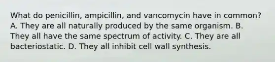 What do penicillin, ampicillin, and vancomycin have in common? A. They are all naturally produced by the same organism. B. They all have the same spectrum of activity. C. They are all bacteriostatic. D. They all inhibit cell wall synthesis.