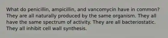 What do penicillin, ampicillin, and vancomycin have in common? They are all naturally produced by the same organism. They all have the same spectrum of activity. They are all bacteriostatic. They all inhibit cell wall synthesis.