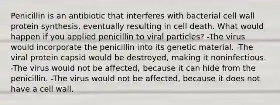 Penicillin is an antibiotic that interferes with bacterial cell wall protein synthesis, eventually resulting in cell death. What would happen if you applied penicillin to viral particles? -The virus would incorporate the penicillin into its genetic material. -The viral protein capsid would be destroyed, making it noninfectious. -The virus would not be affected, because it can hide from the penicillin. -The virus would not be affected, because it does not have a cell wall.