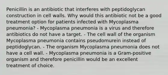 Penicillin is an antibiotic that interferes with peptidoglycan construction in cell walls. Why would this antibiotic not be a good treatment option for patients infected with Mycoplasma pneumonia? - Mycoplasma pneumonia is a virus and therefore antibiotics do not have a target. - The cell wall of the organism Mycoplasma pneumonia contains pseudomurein instead of peptidoglycan. - The organism Mycoplasma pneumonia does not have a cell wall. - Mycoplasma pneumonia is a Gram-positive organism and therefore penicillin would be an excellent treatment of choice.