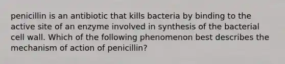 penicillin is an antibiotic that kills bacteria by binding to the active site of an enzyme involved in synthesis of the bacterial cell wall. Which of the following phenomenon best describes the mechanism of action of penicillin?