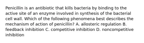 Penicillin is an antibiotic that kills bacteria by binding to the active site of an enzyme involved in synthesis of the bacterial cell wall. Which of the following phenomena best describes the mechanism of action of penicillin? A. allosteric regulation B. feedback inhibition C. competitive inhibition D. noncompetitive inhibition