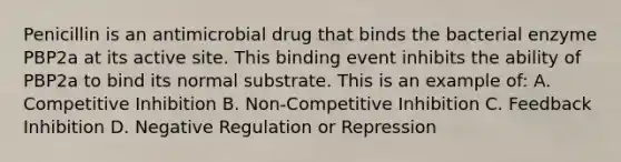 Penicillin is an antimicrobial drug that binds the bacterial enzyme PBP2a at its active site. This binding event inhibits the ability of PBP2a to bind its normal substrate. This is an example of: A. Competitive Inhibition B. Non-Competitive Inhibition C. Feedback Inhibition D. Negative Regulation or Repression