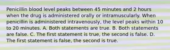 Penicillin blood level peaks between 45 minutes and 2 hours when the drug is administered orally or intramuscularly. When penicillin is administered intravenously, the level peaks within 10 to 20 minutes. A. Both statements are true. B. Both statements are false. C. The first statement is true, the second is false. D. The first statement is false, the second is true.