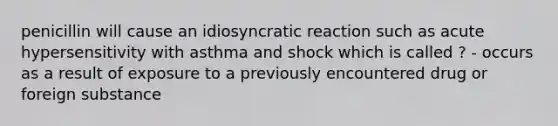 penicillin will cause an idiosyncratic reaction such as acute hypersensitivity with asthma and shock which is called ? - occurs as a result of exposure to a previously encountered drug or foreign substance