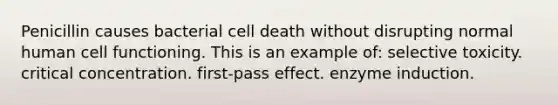 Penicillin causes bacterial cell death without disrupting normal human cell functioning. This is an example of: selective toxicity. critical concentration. first-pass effect. enzyme induction.