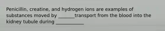 Penicillin, creatine, and hydrogen ions are examples of substances moved by _______transport from <a href='https://www.questionai.com/knowledge/k7oXMfj7lk-the-blood' class='anchor-knowledge'>the blood</a> into the kidney tubule during ____________