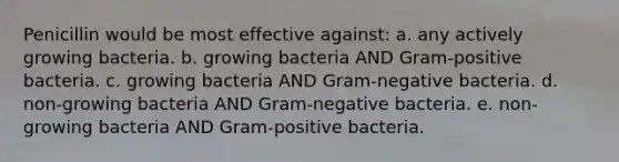 Penicillin would be most effective against: a. any actively growing bacteria. b. growing bacteria AND Gram-positive bacteria. c. growing bacteria AND Gram-negative bacteria. d. non-growing bacteria AND Gram-negative bacteria. e. non-growing bacteria AND Gram-positive bacteria.