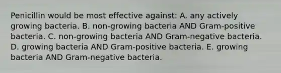 Penicillin would be most effective against: A. any actively growing bacteria. B. non-growing bacteria AND Gram-positive bacteria. C. non-growing bacteria AND Gram-negative bacteria. D. growing bacteria AND Gram-positive bacteria. E. growing bacteria AND Gram-negative bacteria.