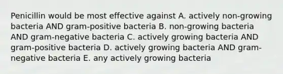 Penicillin would be most effective against A. actively non-growing bacteria AND gram-positive bacteria B. non-growing bacteria AND gram-negative bacteria C. actively growing bacteria AND gram-positive bacteria D. actively growing bacteria AND gram-negative bacteria E. any actively growing bacteria