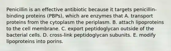 Penicillin is an effective antibiotic because it targets penicillin-binding proteins (PBPs), which are enzymes that A. transport proteins from the cytoplasm the periplasm. B. attach lipoproteins to the cell membrane. C. export peptidoglycan outside of the bacterial cells. D. cross-link peptidoglycan subunits. E. modify lipoproteins into porins.