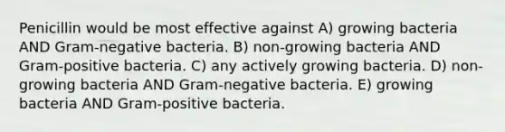 Penicillin would be most effective against A) growing bacteria AND Gram-negative bacteria. B) non-growing bacteria AND Gram-positive bacteria. C) any actively growing bacteria. D) non-growing bacteria AND Gram-negative bacteria. E) growing bacteria AND Gram-positive bacteria.