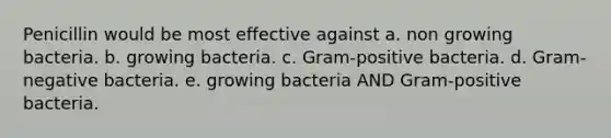 Penicillin would be most effective against a. non growing bacteria. b. growing bacteria. c. Gram-positive bacteria. d. Gram-negative bacteria. e. growing bacteria AND Gram-positive bacteria.