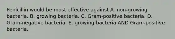 Penicillin would be most effective against A. non-growing bacteria. B. growing bacteria. C. Gram-positive bacteria. D. Gram-negative bacteria. E. growing bacteria AND Gram-positive bacteria.