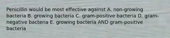 Penicillin would be most effective against A. non-growing bacteria B. growing bacteria C. gram-positive bacteria D. gram-negative bacteria E. growing bacteria AND gram-positive bacteria